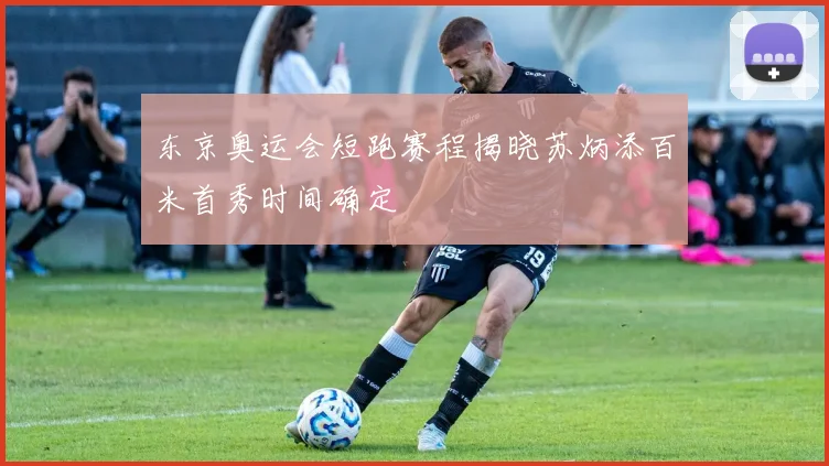 东京奥运会短跑赛程揭晓苏炳添百米首秀时间确定