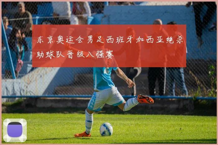 东京奥运会男足西班牙加西亚绝杀助球队晋级八强赛