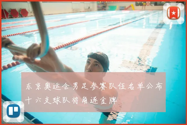 东京奥运会男足参赛队伍名单公布十六支球队将角逐金牌