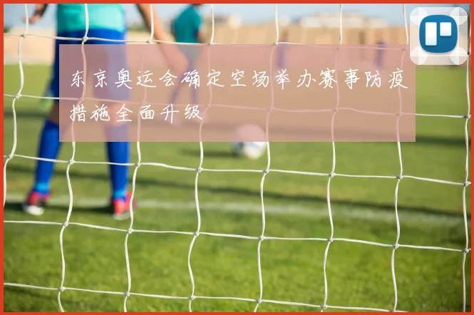 东京奥运会确定空场举办赛事防疫措施全面升级