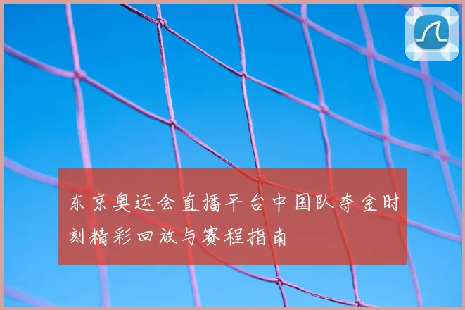 东京奥运会直播平台中国队夺金时刻精彩回放与赛程指南