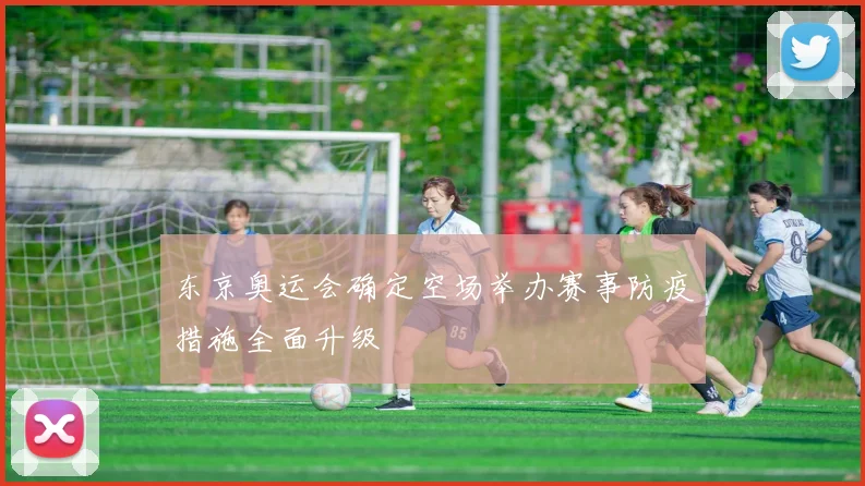 东京奥运会确定空场举办赛事防疫措施全面升级