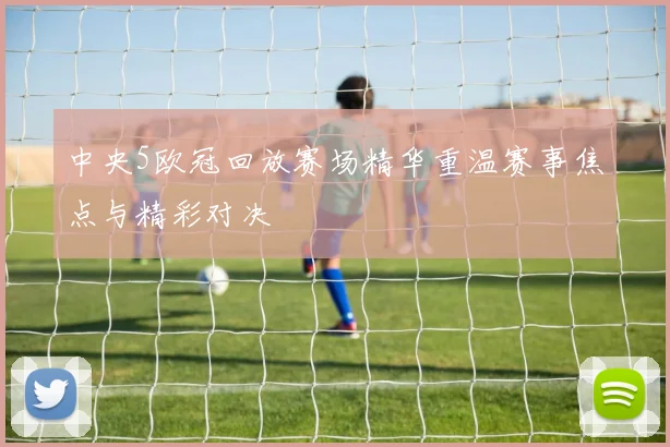 中央5欧冠回放赛场精华重温赛事焦点与精彩对决