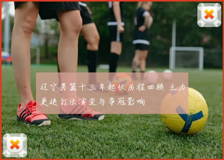 辽宁男篮十三年起伏历程回顾 主力更迭打法演变与争冠影响