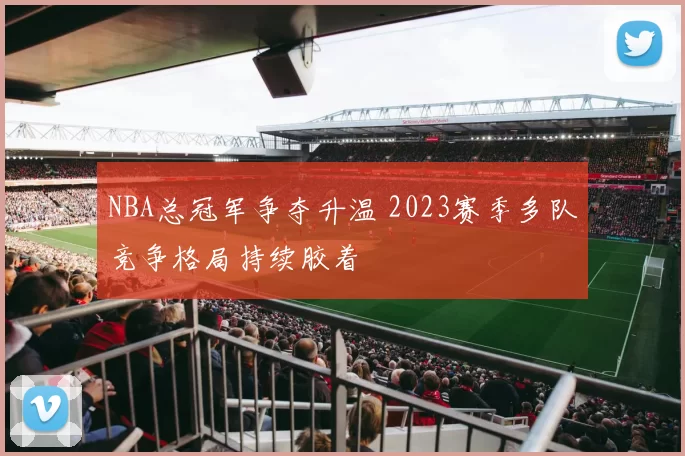NBA总冠军争夺升温 2023赛季多队竞争格局持续胶着