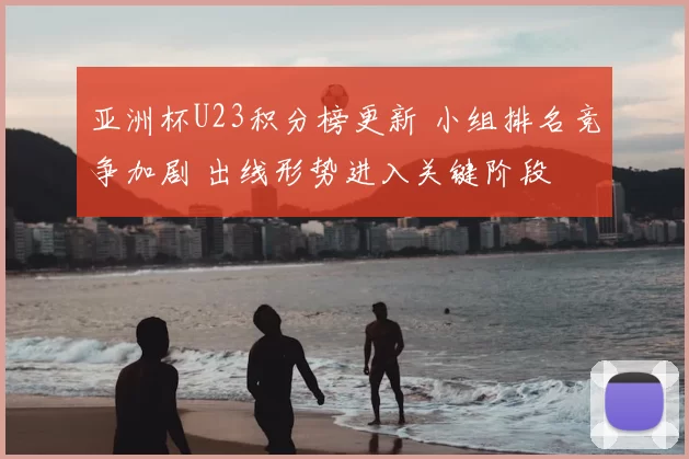 亚洲杯U23积分榜更新 小组排名竞争加剧 出线形势进入关键阶段