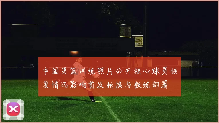 中国男篮训练照片公开核心球员恢复情况影响首发轮换与教练部署