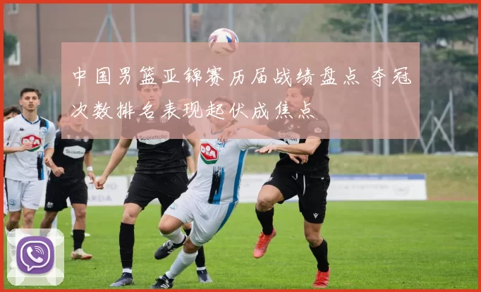 中国男篮亚锦赛历届战绩盘点 夺冠次数排名表现起伏成焦点