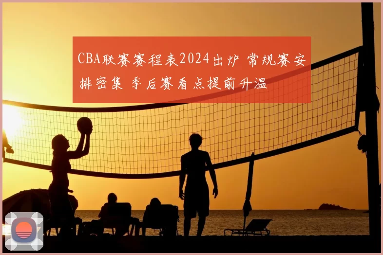 CBA联赛赛程表2024出炉 常规赛安排密集 季后赛看点提前升温