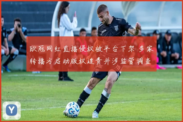 欧冠网红直播侵权被平台下架 多家转播方启动版权追责并涉监管调查