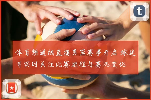 体育频道线直播男篮赛事开启 球迷可实时关注比赛进程与赛况变化