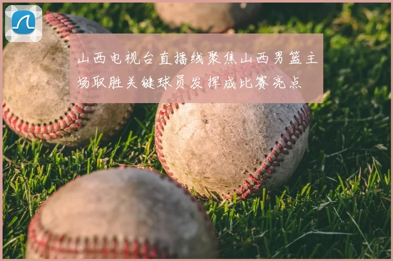 山西电视台直播线聚焦山西男篮主场取胜关键球员发挥成比赛亮点