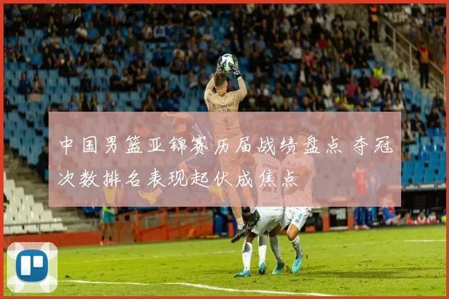 中国男篮亚锦赛历届战绩盘点 夺冠次数排名表现起伏成焦点