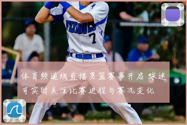 体育频道线直播男篮赛事开启 球迷可实时关注比赛进程与赛况变化