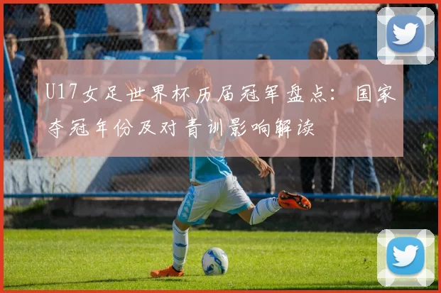 U17女足世界杯历届冠军盘点:国家夺冠年份及对青训影响解读