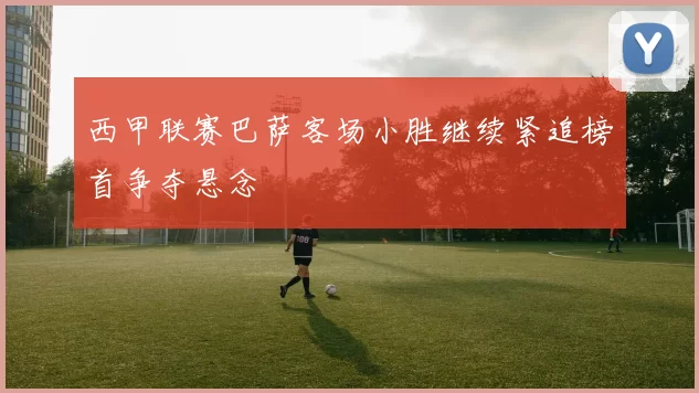 西甲联赛巴萨客场小胜继续紧追榜首争夺悬念