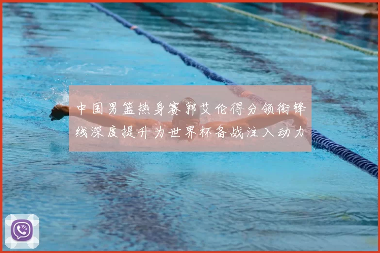 中国男篮热身赛郭艾伦得分领衔锋线深度提升为世界杯备战注入动力