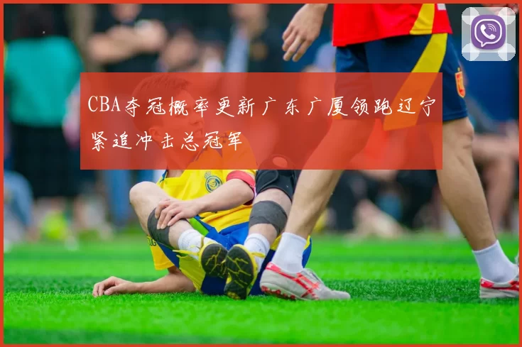 CBA夺冠概率更新广东广厦领跑辽宁紧追冲击总冠军
