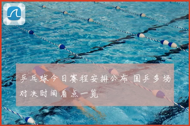 乒乓球今日赛程安排公布 国乒多场对决时间看点一览