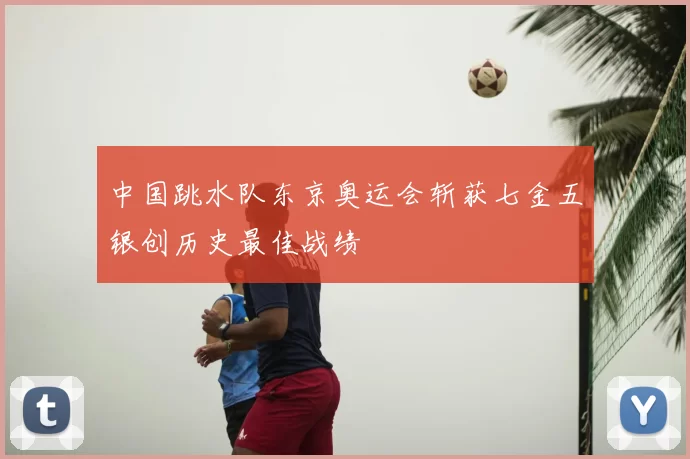 中国跳水队东京奥运会斩获七金五银创历史最佳战绩