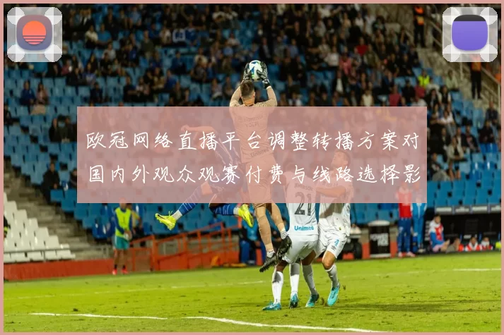 欧冠网络直播平台调整转播方案对国内外观众观赛付费与线路选择影响