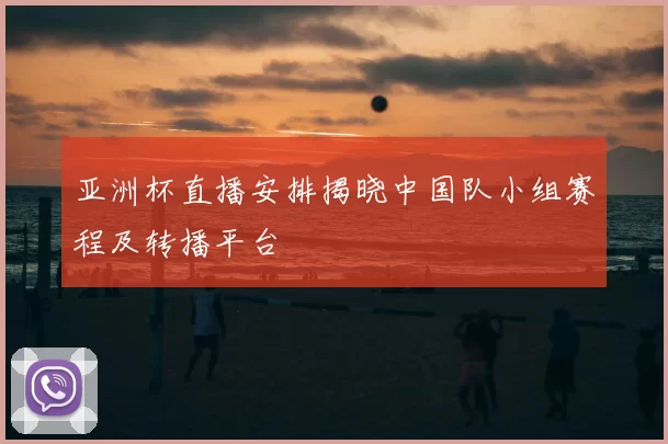 亚洲杯直播安排揭晓中国队小组赛程及转播平台