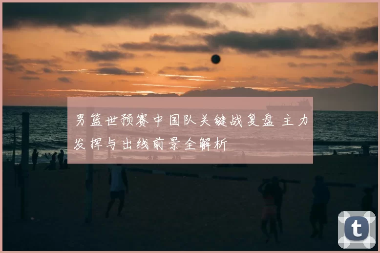 男篮世预赛中国队关键战复盘 主力发挥与出线前景全解析