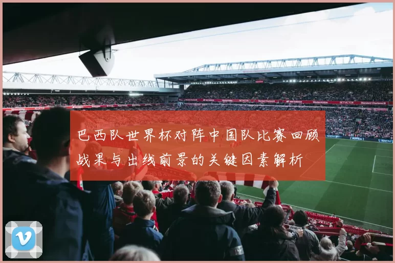 巴西队世界杯对阵中国队比赛回顾战果与出线前景的关键因素解析