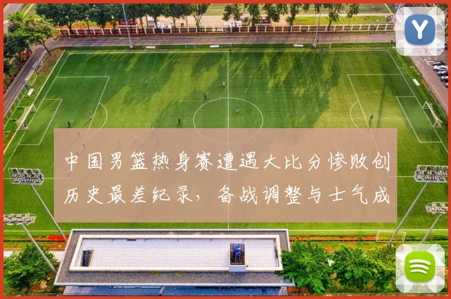 中国男篮热身赛遭遇大比分惨败创历史最差纪录，备战调整与士气成焦点
