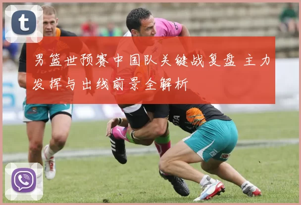 男篮世预赛中国队关键战复盘 主力发挥与出线前景全解析