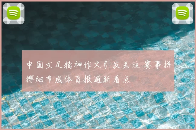 中国女足精神作文引发关注 赛事拼搏细节成体育报道新看点