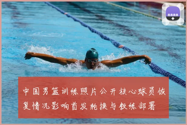 中国男篮训练照片公开核心球员恢复情况影响首发轮换与教练部署