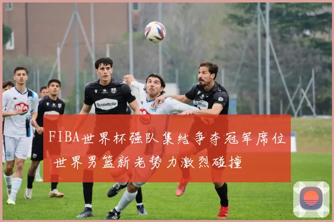 FIBA世界杯强队集结争夺冠军席位 世界男篮新老势力激烈碰撞