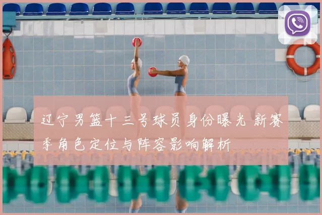辽宁男篮十三号球员身份曝光 新赛季角色定位与阵容影响解析
