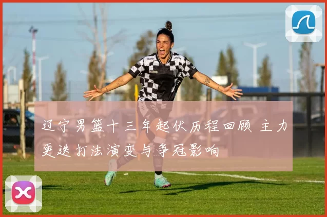 辽宁男篮十三年起伏历程回顾 主力更迭打法演变与争冠影响