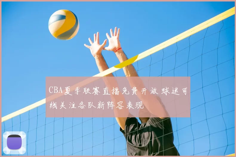 CBA夏季联赛直播免费开放 球迷可线关注各队新阵容表现
