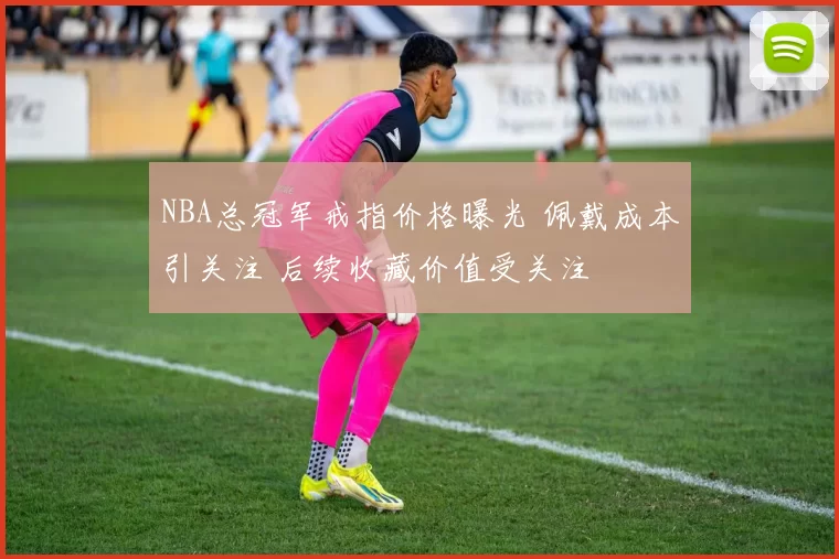 NBA总冠军戒指价格曝光 佩戴成本引关注 后续收藏价值受关注
