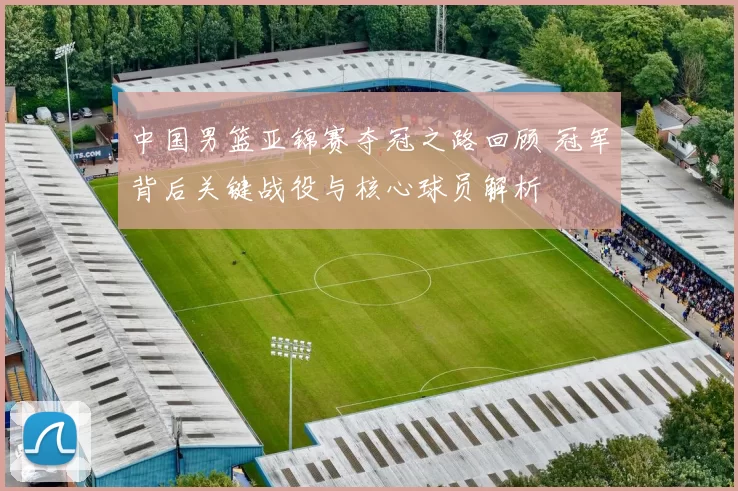 中国男篮亚锦赛夺冠之路回顾 冠军背后关键战役与核心球员解析