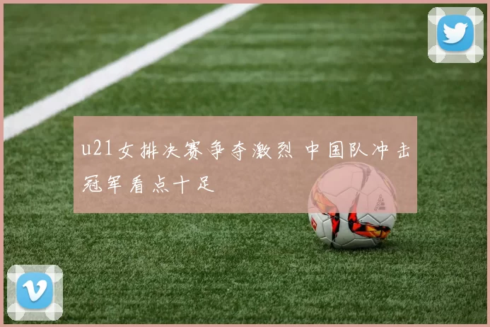 u21女排决赛争夺激烈 中国队冲击冠军看点十足