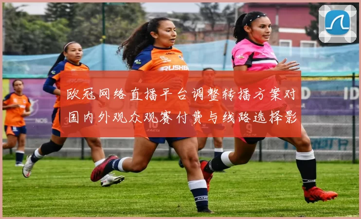 欧冠网络直播平台调整转播方案对国内外观众观赛付费与线路选择影响