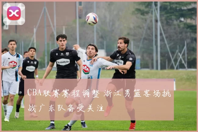 CBA联赛赛程调整 浙江男篮客场挑战广东队备受关注