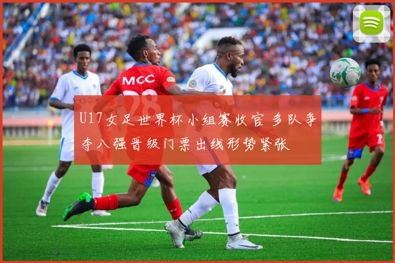 U17女足世界杯小组赛收官 多队争夺八强晋级门票出线形势紧张