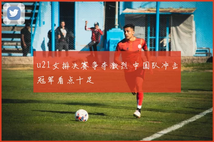 u21女排决赛争夺激烈 中国队冲击冠军看点十足