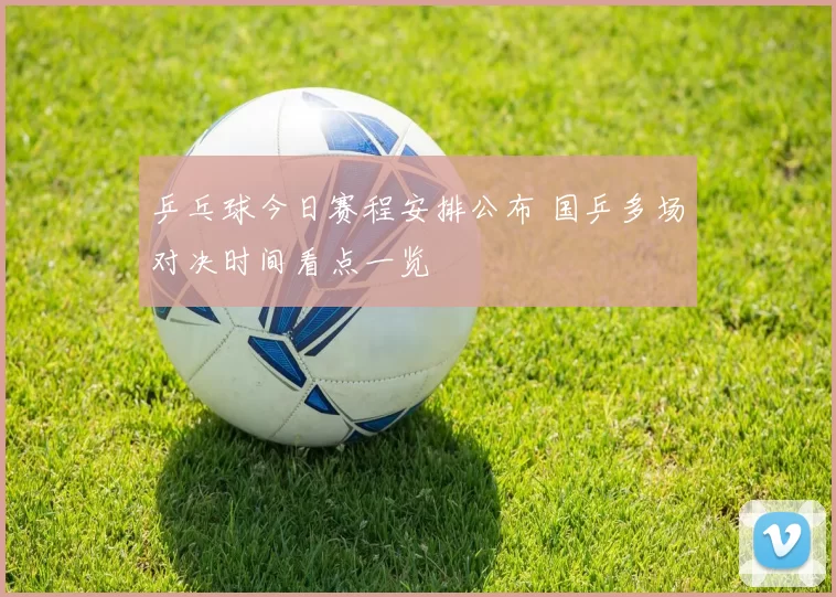 乒乓球今日赛程安排公布 国乒多场对决时间看点一览
