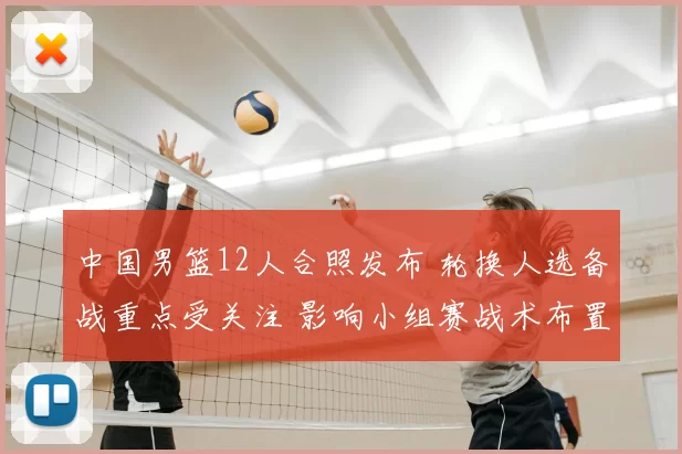 中国男篮12人合照发布 轮换人选备战重点受关注 影响小组赛战术布置
