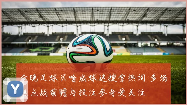 今晚足球买啥成球迷搜索热词 多场焦点战前瞻与投注参考受关注
