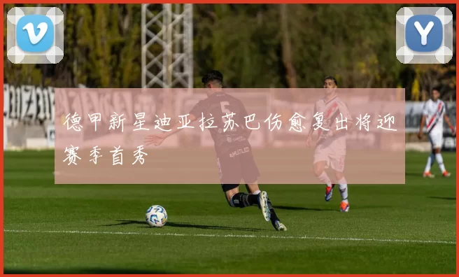 德甲新星迪亚拉苏巴伤愈复出将迎赛季首秀