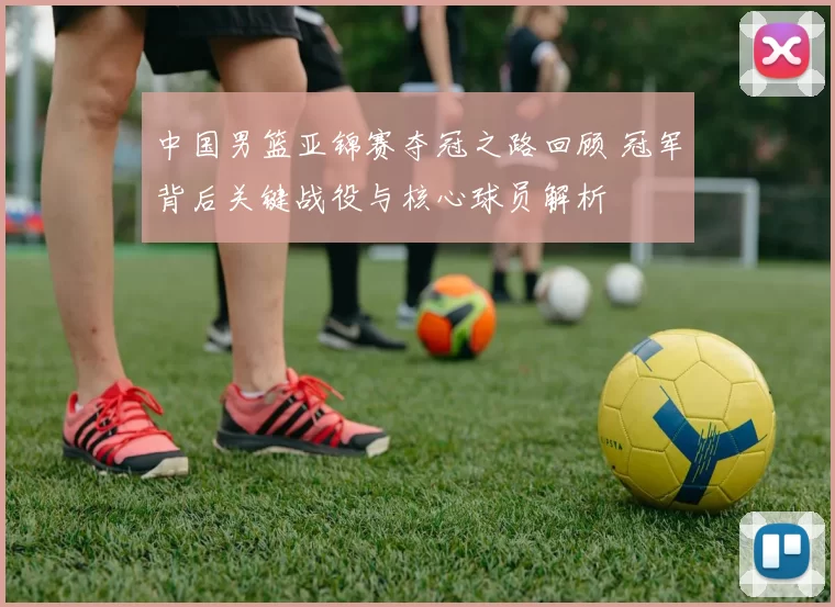 中国男篮亚锦赛夺冠之路回顾 冠军背后关键战役与核心球员解析