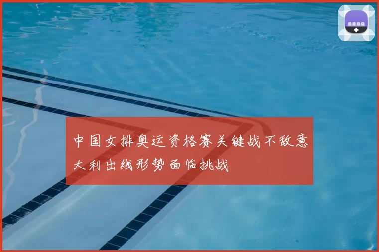 中国女排奥运资格赛关键战不敌意大利出线形势面临挑战
