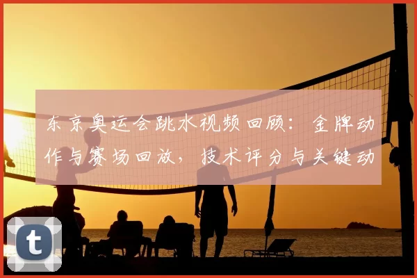 东京奥运会跳水视频回顾：金牌动作与赛场回放，技术评分与关键动作分解